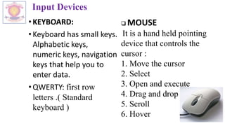 Input Devices
•KEYBOARD:
•Keyboard has small keys.
Alphabetic keys,
numeric keys, navigation
keys that help you to
enter data.
•QWERTY: first row
letters .( Standard
keyboard )
 MOUSE
It is a hand held pointing
device that controls the
cursor :
1. Move the cursor
2. Select
3. Open and execute
4. Drag and drop
5. Scroll
6. Hover
 