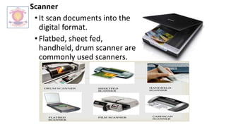 Scanner
•It scan documents into the
digital format.
•Flatbed, sheet fed,
handheld, drum scanner are
commonly used scanners.
 