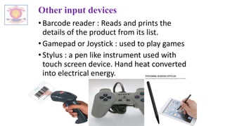 Other input devices
•Barcode reader : Reads and prints the
details of the product from its list.
•Gamepad or Joystick : used to play games
•Stylus : a pen like instrument used with
touch screen device. Hand heat converted
into electrical energy.
 