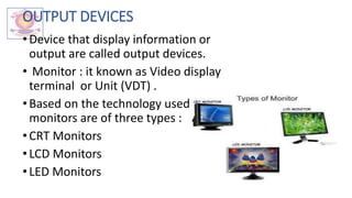 OUTPUT DEVICES
•Device that display information or
output are called output devices.
• Monitor : it known as Video display
terminal or Unit (VDT) .
• Based on the technology used
monitors are of three types :
•CRT Monitors
• LCD Monitors
•LED Monitors
 