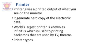 Printer
•Printer gives a printed output of what you
see on the monitor.
•It generate hard copy of the electronic
data.
•World’s largest printer is known as
Infinitus which is used to printing
backdrops that are used by TV, theatre.
•Printer types :
 