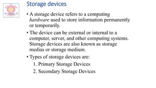 Storage devices
• A storage device refers to a computing
hardware used to store information permanently
or temporarily.
• The device can be external or internal to a
computer, server, and other computing systems.
Storage devices are also known as storage
medias or storage medium.
• Types of storage devices are:
1. Primary Storage Devices
2. Secondary Storage Devices
 