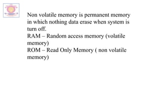 Non volatile memory is permanent memory
in which nothing data erase when system is
turn off.
RAM – Random access memory (volatile
memory)
ROM – Read Only Memory ( non volatile
memory)
 