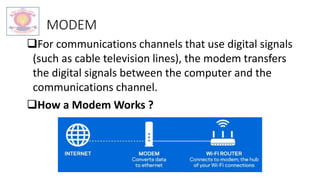 MODEM
For communications channels that use digital signals
(such as cable television lines), the modem transfers
the digital signals between the computer and the
communications channel.
How a Modem Works ?
 