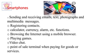 Smartphones
o Sending and receiving emails, text, photographs and
multimedia messages.
o Registering contacts.
o calculator, currency, alarm, etc. functions.
o Browsing the Internet using a mobile browser.
o Playing games.
oVideo chat.
o point of sale terminal when paying for goods or
services.
 