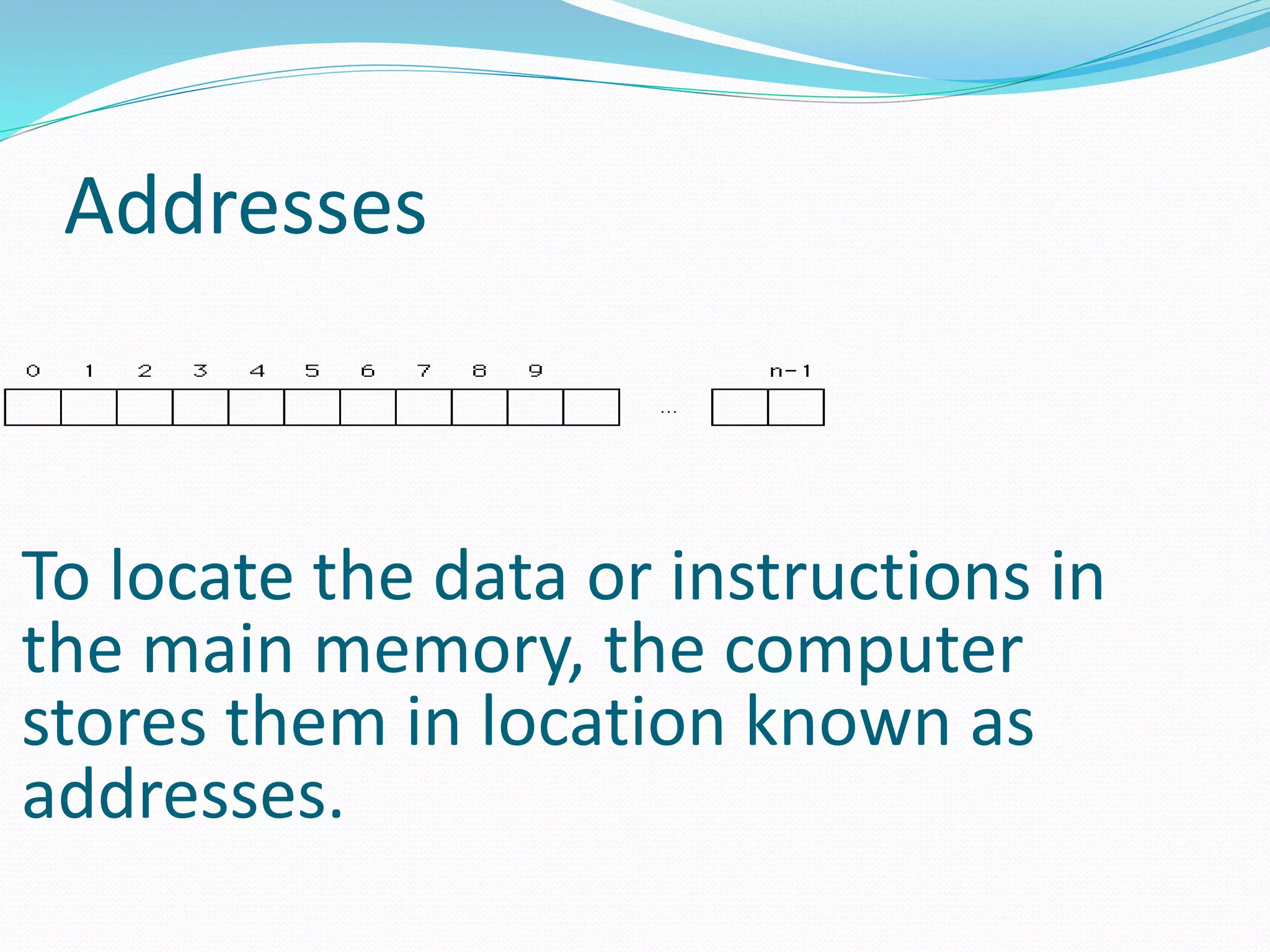 Addresses
To locate the data or instructions in
the main memory, the computer
stores them in location known as
addresses.