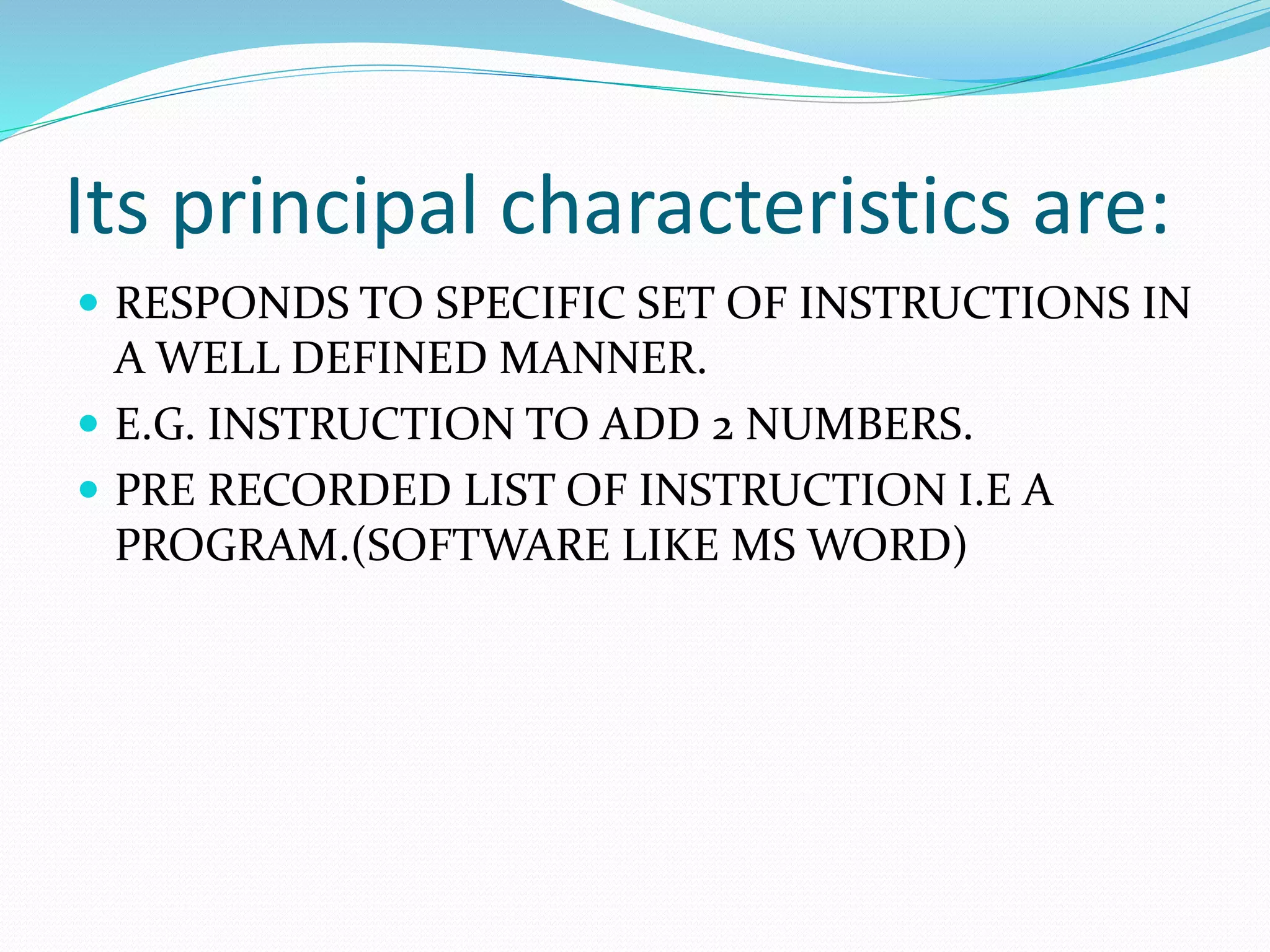 Its principal characteristics are:
RESPONDS TO SPECIFIC SET OF INSTRUCTIONS IN
A WELL DEFINED MANNER.
E.G. INSTRUCTION TO ADD 2 NUMBERS.
PRE RECORDED LIST OF INSTRUCTION I.E A
PROGRAM.(SOFTWARE LIKE MS WORD)