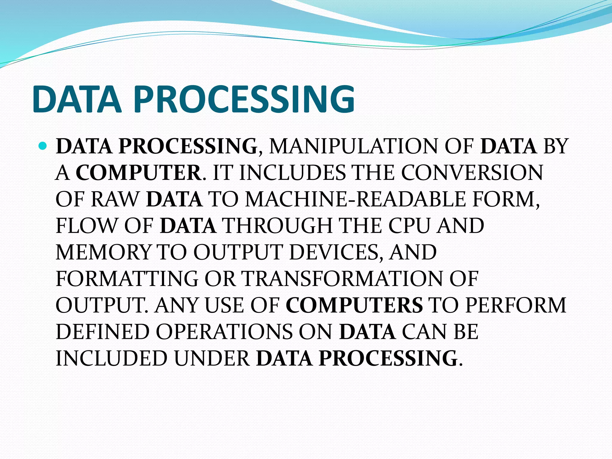 DATA PROCESSING
DATA PROCESSING, MANIPULATION OF DATA BY
A COMPUTER. IT INCLUDES THE CONVERSION
OF RAW DATA TO MACHINE-READABLE FORM,
FLOW OF DATA THROUGH THE CPU AND
MEMORY TO OUTPUT DEVICES, AND
FORMATTING OR TRANSFORMATION OF
OUTPUT. ANY USE OF COMPUTERS TO PERFORM
DEFINED OPERATIONS ON DATA CAN BE
INCLUDED UNDER DATA PROCESSING.