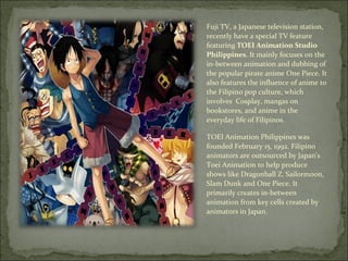 Fuji TV, a Japanese television station, recently have a special TV feature featuring  TOEI Animation Studio Philippines . It mainly focuses on the in-between animation and dubbing of the popular pirate anime One Piece. It also features the influence of anime to the Filipino pop culture, which involves  Cosplay, mangas on bookstores, and anime in the everyday life of Filipinos. TOEI Animation Philippines was founded February 15, 1992. Filipino animators are outsourced by Japan's Toei Animation to help produce shows like Dragonball Z, Sailormoon, Slam Dunk and One Piece. It primarily creates in-between animation from key cells created by animators in Japan. 
