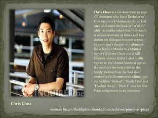 Chris Chua Chris Chua  is a Fil-American 29 year old animator who has a Bachelor of Fine Arts in 2-D Animation from Cal Arts, explained the look of “Wall-E,” which is unlike other Pixar movies: It is monochromatic at times and has almost no dialogue in some scenes—an animator’s dream, or nightmare. He is born in Manila to a Chinese father (William Chua) and a half-Filipino mother (Juliet), and finally moved to the United States at age 10. He said he’s the only artist in the family. Before Pixar, he had also worked with Dreamworks animations in the films "Sinbad", "Shark Tale" and "Flushed Away". "Wall-E" was his first Pixar assignment as an animator. source: http://thefilipinofriends.com/archives/pinoy-at-pixar 