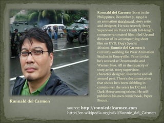 Ronnald del Carmen Ronnald del Carmen  (born in the Philippines, December 31, 1959) is an animation  storyboard , story artist and designer. He was recently Story Supervisor on Pixar's tenth full-length computer-animated film titled  Up  and director of its accompanying short film on DVD,  Dug's Special Mission .  Ronnie del Carmen  is currently working for Pixar Animation Studios in Emeryville.  Prior to that he's worked at Dreamworks and Warner Bros. All in the capacity of story artist, story supervisor, character designer, illustrator and all around pest. There's documentation that shows he's been dabbling in comics over the years for DC and Dark Horse among others. He self-publishes his own comic book, Paper Biscuit. source:  http://ronniedelcarmen.com http://en.wikipedia.org/wiki/Ronnie_del_Carmen 