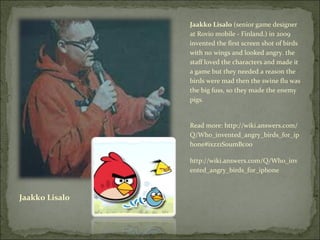 Jaakko Lisalo Jaakko Lisalo  (senior game designer at Rovio mobile - Finland.) in 2009 invented the first screen shot of birds with no wings and looked angry. the staff loved the characters and made it a game but they needed a reason the birds were mad then the swine flu was the big fuss, so they made the enemy pigs. Read more: http://wiki.answers.com/Q/Who_invented_angry_birds_for_iphone#ixzz1S0umBc00 http://wiki.answers.com/Q/Who_invented_angry_birds_for_iphone  