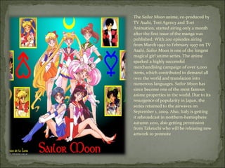The  Sailor Moon  anime, co-produced by TV Asahi, Toei Agency and Toei Animation, started airing only a month after the first issue of the manga was published. With 200 episodes airing from March 1992 to February 1997 on TV Asahi,  Sailor Moon  is one of the longest magical girl anime series. The anime sparked a highly successful merchandising campaign of over 5,000 items, [ which contributed to demand all over the world and translation into numerous languages.  Sailor Moon  has since become one of the most famous anime properties in the world. [ Due to its resurgence of popularity in Japan, the series returned to the airwaves on September 1, 2009. Also, Italy is getting it rebroadcast in northern-hemisphere autumn 2010, also getting permission from Takeuchi who will be releasing new artwork to promote 