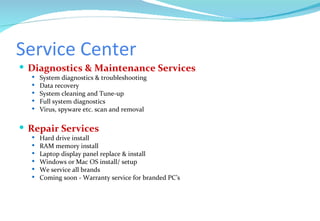 Service Center Diagnostics & Maintenance Services System diagnostics & troubleshooting Data recovery System cleaning and Tune-up Full system diagnostics Virus, spyware etc. scan and removal Repair Services Hard drive install RAM memory install Laptop display panel replace & install Windows or Mac OS install/ setup We service all brands Coming soon - Warranty service for branded PC’s 