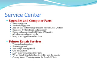 Service Center Upgrades and Computer Parts Memory upgrade Hard drive upgrades Add-on card install/ setup (modem, network, WiFi, video) Desktops – System board and processor Cables and connectors for IDE and SATA drives AC adapters and power cords Many other upgrades and services Printer Repair Services Troubleshooting printer Resetting printer Replacing Cartridge Head CISS Installation Many other replacing printer parts We service all brands for laserjet, inkjet and dot matrix Coming soon - Warranty service for Branded Printer 