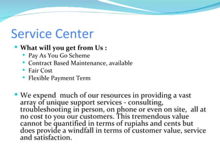 Service Center What will you get from Us : Pay As You Go Scheme Contract Based Maintenance, available Fair Cost  Flexible Payment Term We expend  much of our resources in providing a vast array of unique support services - consulting, troubleshooting in person, on phone or even on site,  all at no cost to you our customers. This tremendous value cannot be quantified in terms of rupiahs and cents but does provide a windfall in terms of customer value, service and satisfaction. 