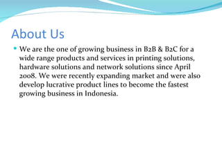 About Us We are the one of growing business in B2B & B2C for a wide range products and services in printing solutions, hardware solutions and network solutions since April 2008. We were recently expanding market and were also develop lucrative product lines to become the fastest growing business in Indonesia. 