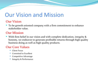 Our Vision and Mission Our Vision To be growth oriented company with a firm commitment to enhance stakeholder value. Our Mission With firm belief in our vision and with complete dedication, integrity & honesty, we endeavor to generate profitable returns through high quality business doing as well as high quality products. Our Core Values Client Focus Commited to Excellent Competitive Advantage Integrity & Performance 