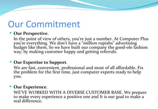 Our Commitment Our Perspective . In the point of view of others, you’re just a number. At Computer Plus you’re everything. We don’t have a “million rupiahs” advertising budget like them, So we have built our company the good-ole fashion way; by making customer happy and getting referrals.   Our Expertise to Support . We are fast, convenient, professional and most of all affordable. Fix the problem for the first time, just computer experts ready to help you.  Our Experience . WE’VE WORKED WITH A DIVERSE CUSTOMER BASE. We prepare to make every experience a positive one and It is our goal to make a real difference. 