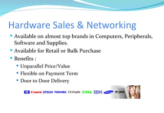 Hardware Sales & Networking Available on almost top brands in Computers, Peripherals, Software and Supplies. Available for Retail or Bulk Purchase Benefits : Unparallel Price/Value Flexible on Payment Term Door to Door Delivery 