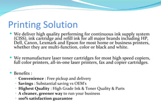 Printing Solution We deliver high quality performing for continuous ink supply system (CISS), ink cartridge and refill ink for all major brands including HP, Dell, Canon, Lexmark and Epson for most home or business printers, whether they are multi-function, color or black and white. We remanufacture laser toner cartridges for most high speed copiers, full color printers, all-in-one laser printers, fax and copier cartridges. Benefits : Convenience  : Free pickup and delivery Savings  : Substantial saving vs OEM's Highest Quality  : High Grade Ink & Toner Quality & Parts A cleaner, greener way  to run your business 100% satisfaction guarantee 