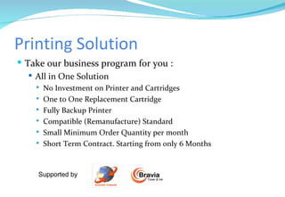 Printing Solution Take our business program for you : All in One Solution No Investment on Printer and Cartridges One to One Replacement Cartridge Fully Backup Printer Compatible (Remanufacture) Standard Small Minimum Order Quantity per month Short Term Contract. Starting from only 6 Months  Supported by  Toner & Ink Bravia 