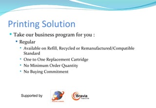 Printing Solution Take our business program for you : Regular Available on Refill, Recycled or Remanufactured/Compatible Standard One to One Replacement Cartridge No Minimum Order Quantity  No Buying Commitment  Supported by  Bravia Toner & Ink 