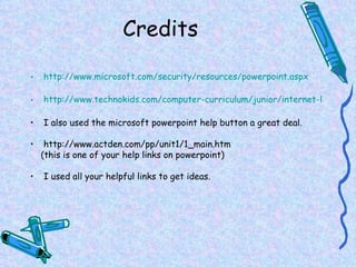 Credits http://www.microsoft.com/security/resources/powerpoint.aspx http://www.technokids.com/computer-curriculum/junior/internet-lesson-plans.aspx I also used the microsoft powerpoint help button a great deal. http://www.actden.com/pp/unit1/1_main.htm (this is one of your help links on powerpoint) I used all your helpful links to get ideas. 
