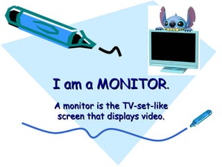 I am a MONITOR . A monitor is the TV-set-like screen that displays video. 
