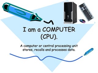 I am a COMPUTER (CPU). A computer or central processing unit stores, recalls and processes data. 