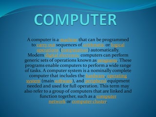 A computer is a machine that can be programmed
to carry out sequences of arithmetic or logical
operations (computation) automatically.
Modern digital electronic computers can perform
generic sets of operations known as programs. These
programs enable computers to perform a wide range
of tasks. A computer system is a nominally complete
computer that includes the hardware, operating
system (main software), and peripheral equipment
needed and used for full operation. This term may
also refer to a group of computers that are linked and
function together, such as a computer
network or computer cluster.
 