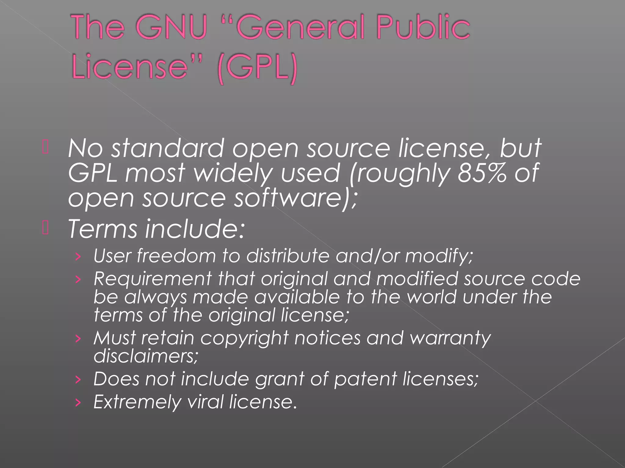  No standard open source license, but
  GPL most widely used (roughly 85% of
  open source software);
 Terms include:
    › User freedom to distribute and/or modify;
    › Requirement that original and modified source code
      be always made available to the world under the
      terms of the original license;
    › Must retain copyright notices and warranty
      disclaimers;
    › Does not include grant of patent licenses;
    › Extremely viral license.
 