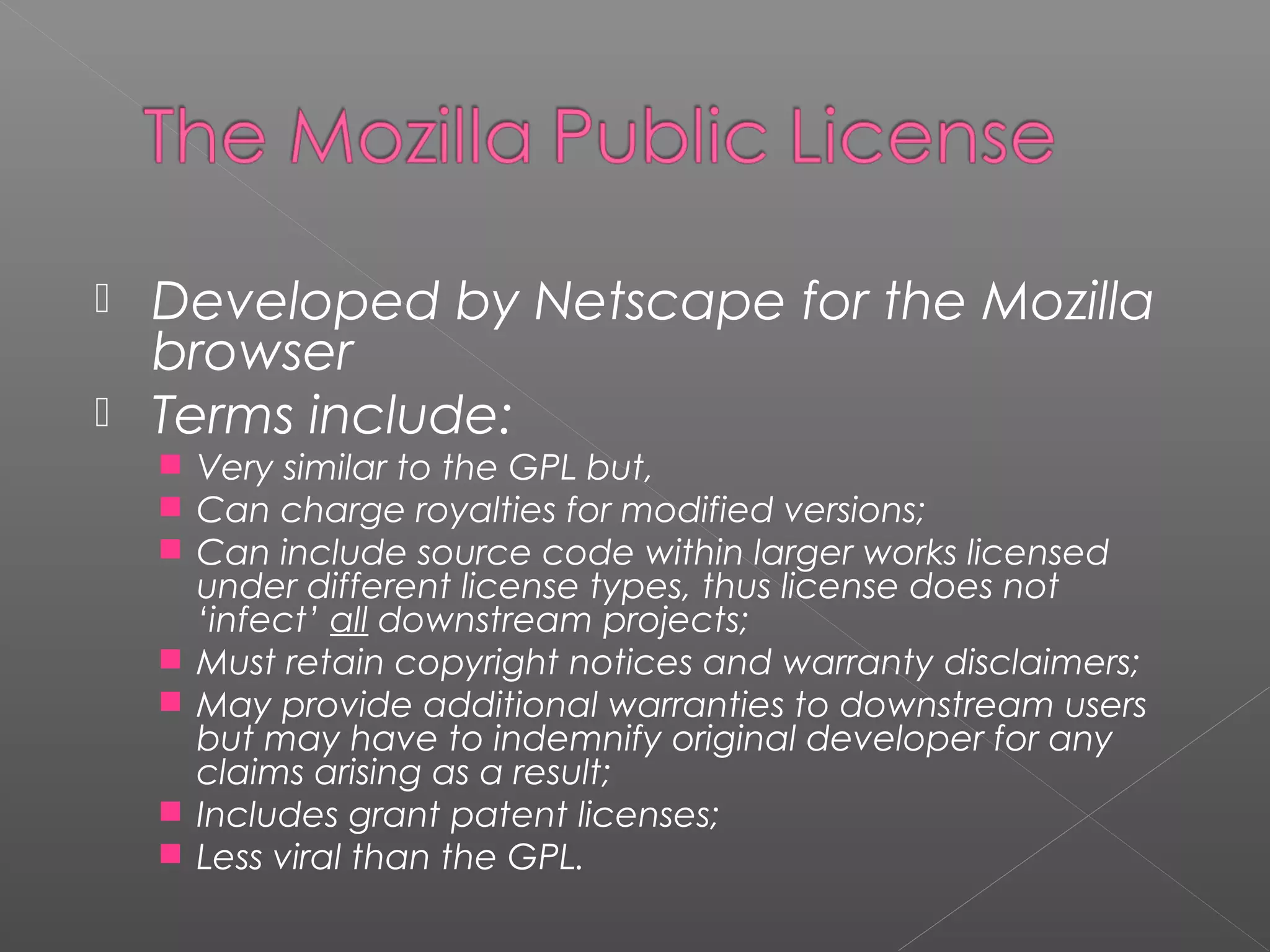  Developed by Netscape for the Mozilla
  browser
 Terms include:
     Very similar to the GPL but,
     Can charge royalties for modified versions;
     Can include source code within larger works licensed
        under different license types, thus license does not
        ‘infect’ all downstream projects;
       Must retain copyright notices and warranty disclaimers;
       May provide additional warranties to downstream users
        but may have to indemnify original developer for any
        claims arising as a result;
       Includes grant patent licenses;
       Less viral than the GPL.
 