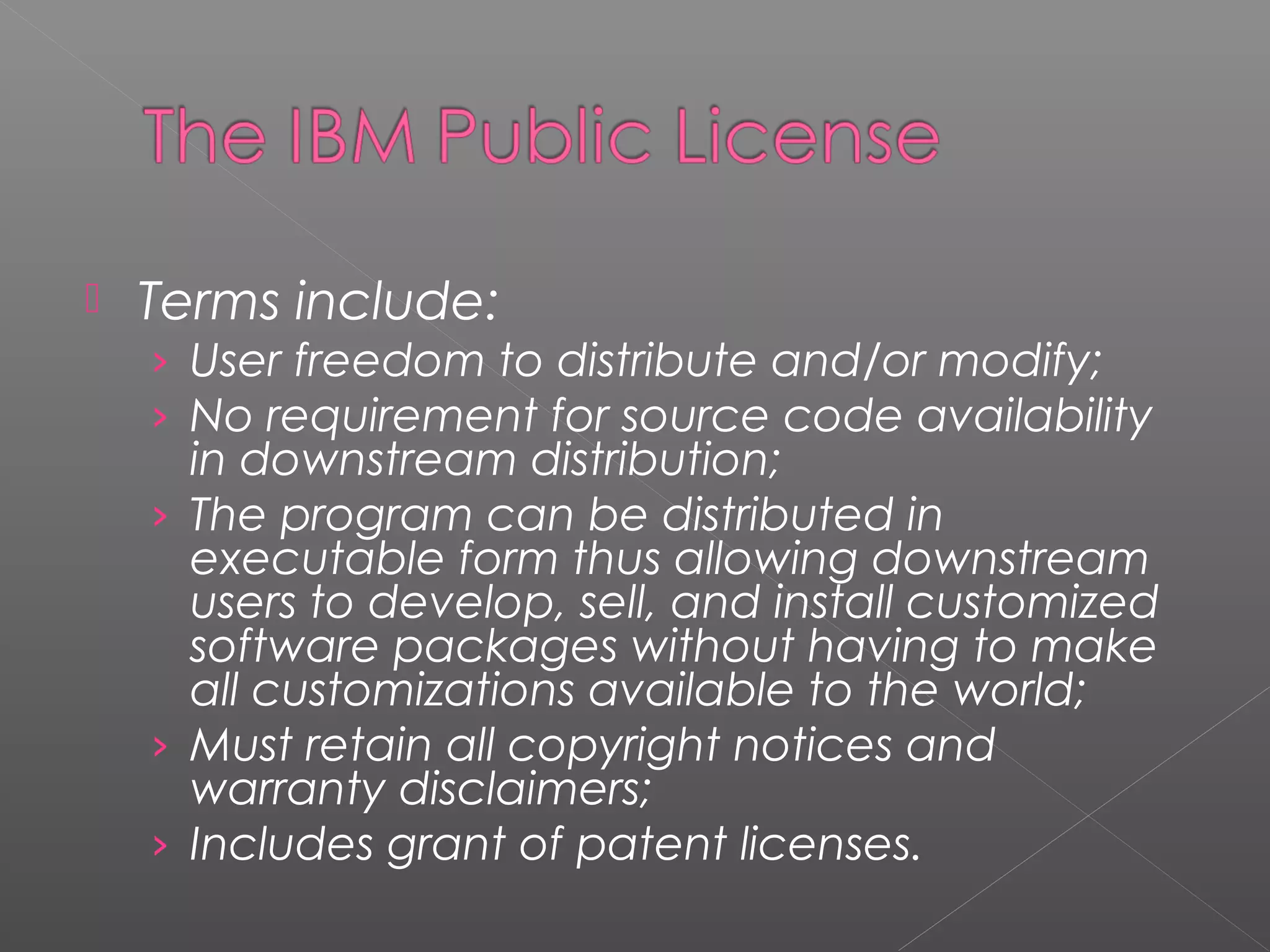   Terms include:
    › User freedom to distribute and/or modify;
    › No requirement for source code availability
      in downstream distribution;
    › The program can be distributed in
      executable form thus allowing downstream
      users to develop, sell, and install customized
      software packages without having to make
      all customizations available to the world;
    › Must retain all copyright notices and
      warranty disclaimers;
    › Includes grant of patent licenses.
 