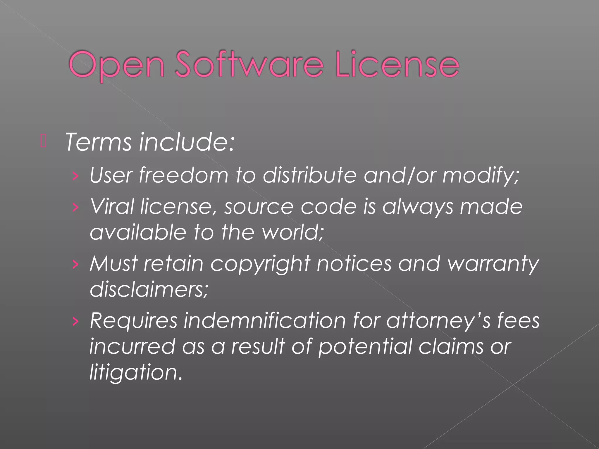    Terms include:
    › User freedom to distribute and/or modify;
    › Viral license, source code is always made
      available to the world;
    › Must retain copyright notices and warranty
      disclaimers;
    › Requires indemnification for attorney’s fees
      incurred as a result of potential claims or
      litigation.
 