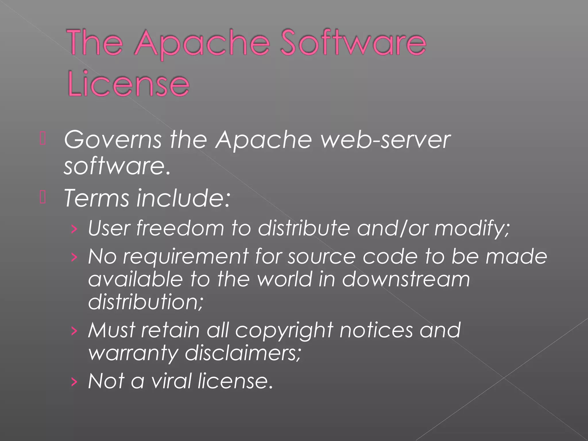  Governs the Apache web-server
  software.
 Terms include:
    › User freedom to distribute and/or modify;
    › No requirement for source code to be made
      available to the world in downstream
      distribution;
    › Must retain all copyright notices and
      warranty disclaimers;
    › Not a viral license.
 