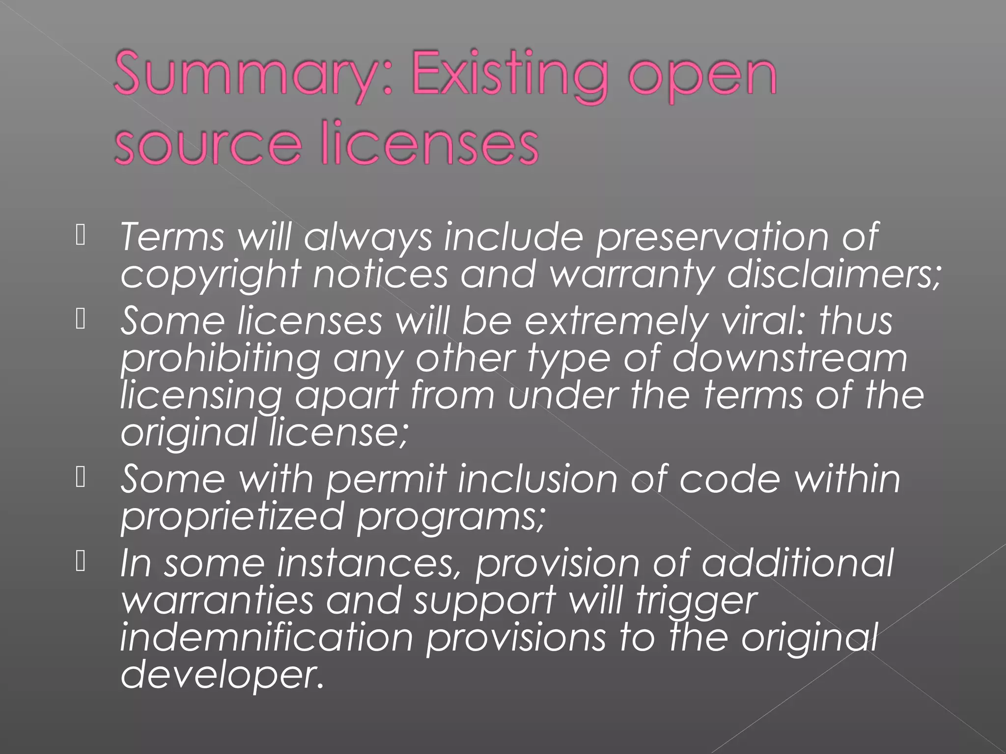   Terms will always include preservation of
    copyright notices and warranty disclaimers;
   Some licenses will be extremely viral: thus
    prohibiting any other type of downstream
    licensing apart from under the terms of the
    original license;
   Some with permit inclusion of code within
    proprietized programs;
   In some instances, provision of additional
    warranties and support will trigger
    indemnification provisions to the original
    developer.
 