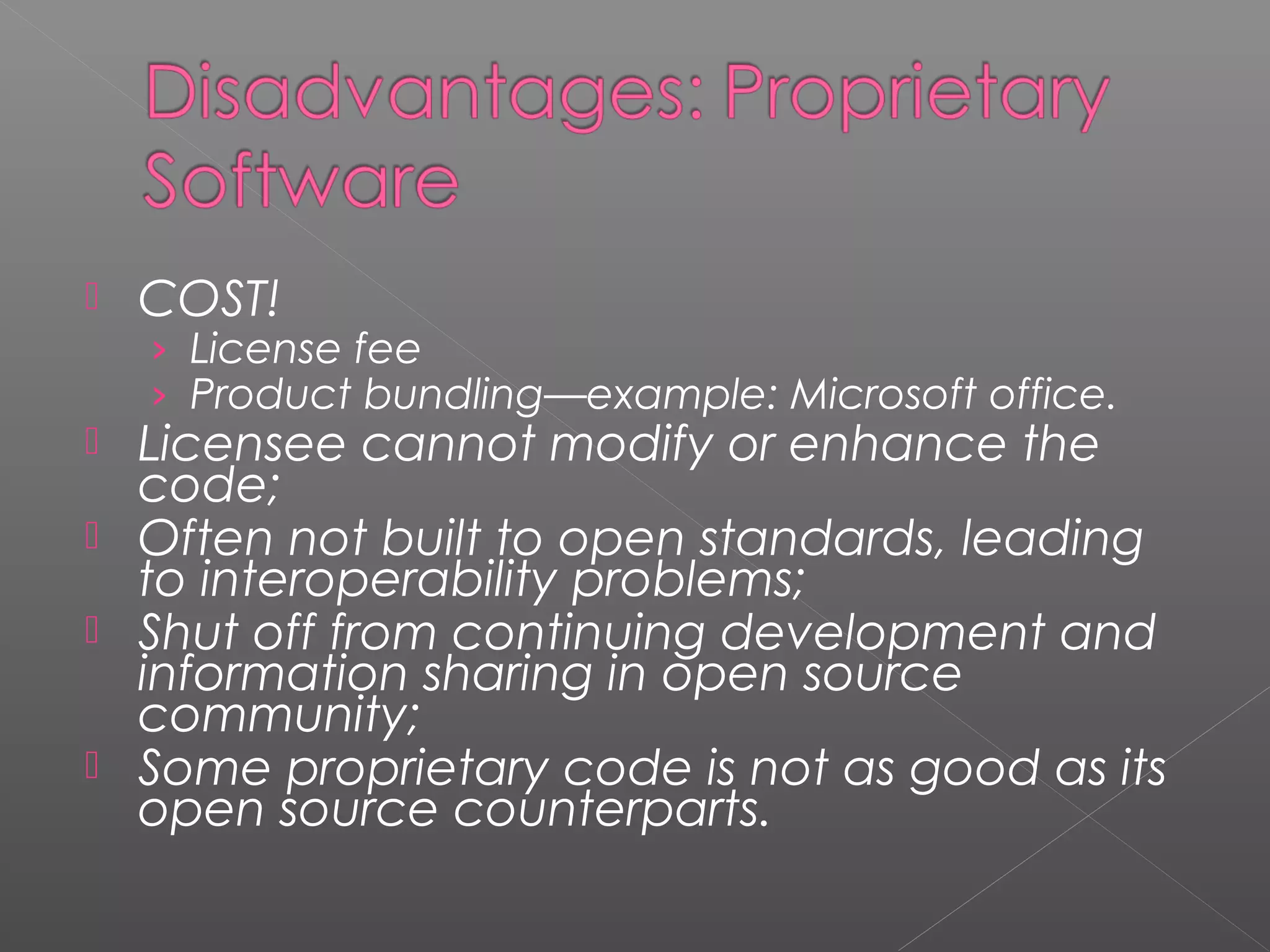    COST!
    › License fee
    › Product bundling—example: Microsoft office.
   Licensee cannot modify or enhance the
    code;
   Often not built to open standards, leading
    to interoperability problems;
   Shut off from continuing development and
    information sharing in open source
    community;
   Some proprietary code is not as good as its
    open source counterparts.
 