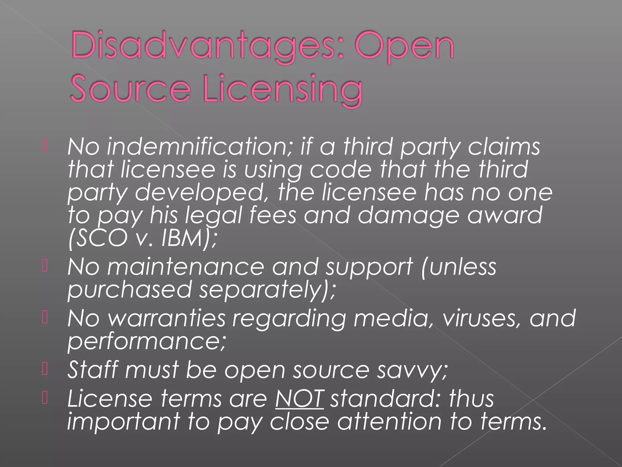    No indemnification; if a third party claims
    that licensee is using code that the third
    party developed, the licensee has no one
    to pay his legal fees and damage award
    (SCO v. IBM);
   No maintenance and support (unless
    purchased separately);
   No warranties regarding media, viruses, and
    performance;
   Staff must be open source savvy;
   License terms are NOT standard: thus
    important to pay close attention to terms.
 