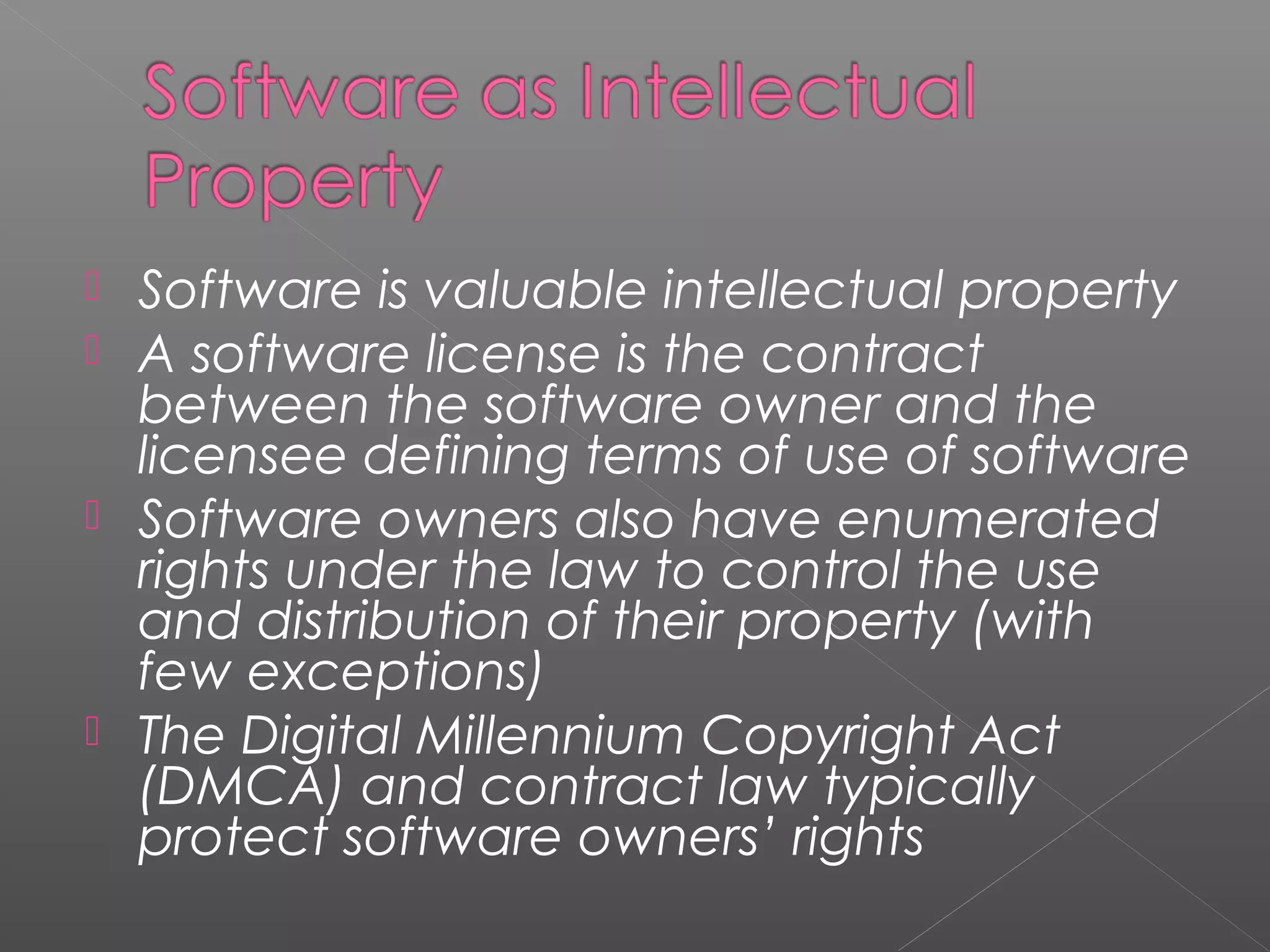  Software is valuable intellectual property
 A software license is the contract
  between the software owner and the
  licensee defining terms of use of software
 Software owners also have enumerated
  rights under the law to control the use
  and distribution of their property (with
  few exceptions)
 The Digital Millennium Copyright Act
  (DMCA) and contract law typically
  protect software owners’ rights
 