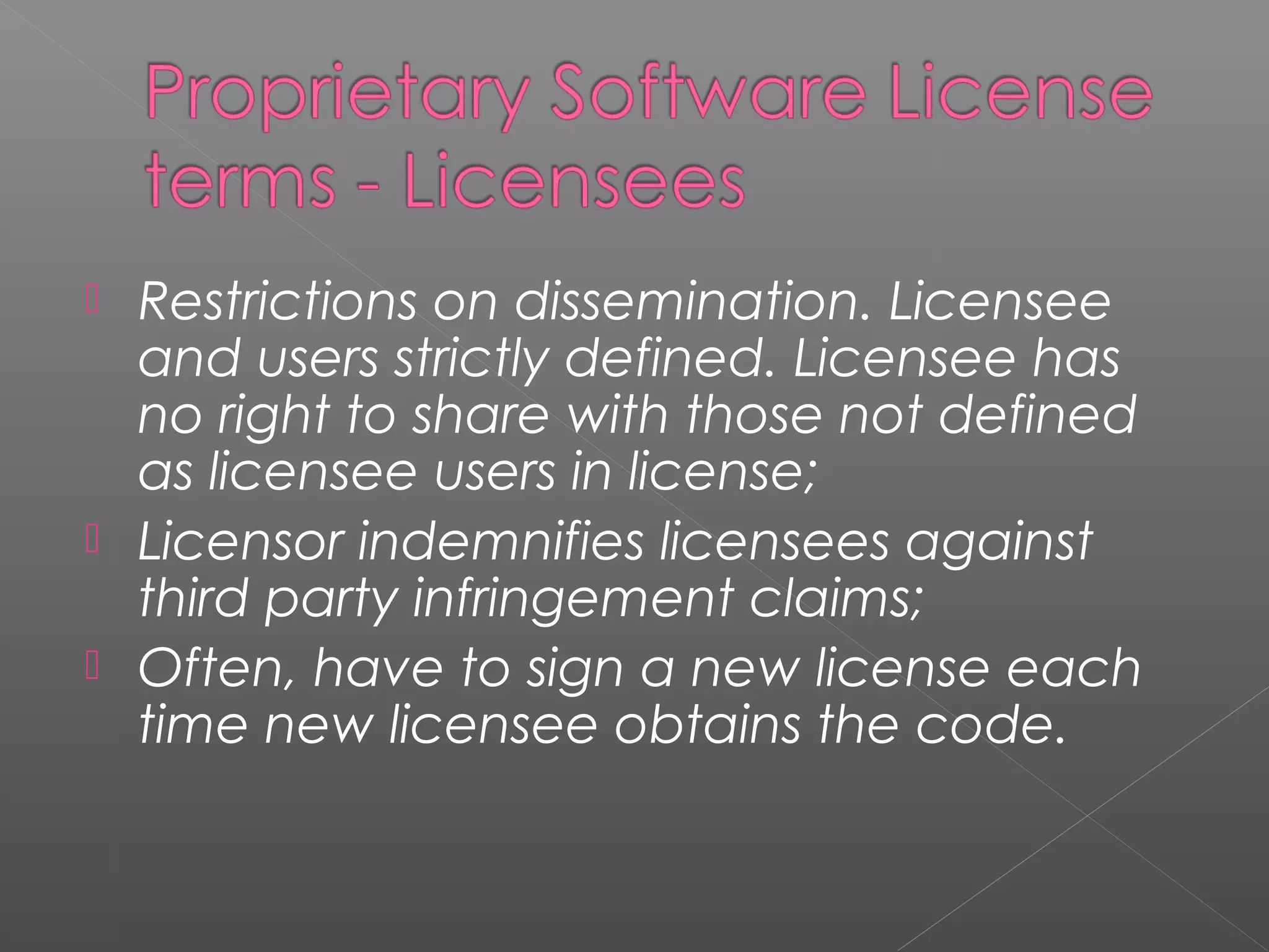  Restrictions on dissemination. Licensee
  and users strictly defined. Licensee has
  no right to share with those not defined
  as licensee users in license;
 Licensor indemnifies licensees against
  third party infringement claims;
 Often, have to sign a new license each
  time new licensee obtains the code.
 