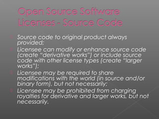  Source code to original product always
  provided;
 Licensee can modify or enhance source code
  (create “derivative works”) or include source
  code with other license types (create “larger
  works”);
 Licensee may be required to share
  modifications with the world (in source and/or
  binary form), but not necessarily;
 Licensee may be prohibited from charging
  royalties for derivative and larger works, but not
  necessarily.
 