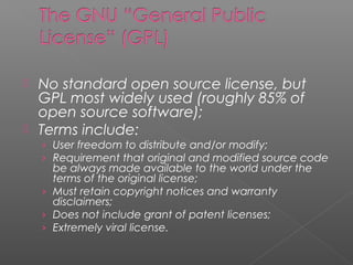  No standard open source license, but
  GPL most widely used (roughly 85% of
  open source software);
 Terms include:
    › User freedom to distribute and/or modify;
    › Requirement that original and modified source code
      be always made available to the world under the
      terms of the original license;
    › Must retain copyright notices and warranty
      disclaimers;
    › Does not include grant of patent licenses;
    › Extremely viral license.
 