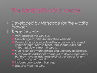  Developed by Netscape for the Mozilla
  browser
 Terms include:
     Very similar to the GPL but,
     Can charge royalties for modified versions;
     Can include source code within larger works licensed
        under different license types, thus license does not
        ‘infect’ all downstream projects;
       Must retain copyright notices and warranty disclaimers;
       May provide additional warranties to downstream users
        but may have to indemnify original developer for any
        claims arising as a result;
       Includes grant patent licenses;
       Less viral than the GPL.
 