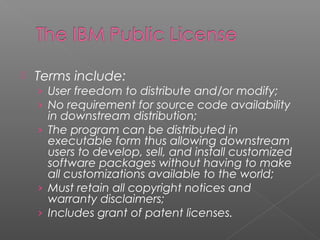    Terms include:
    › User freedom to distribute and/or modify;
    › No requirement for source code availability
      in downstream distribution;
    › The program can be distributed in
      executable form thus allowing downstream
      users to develop, sell, and install customized
      software packages without having to make
      all customizations available to the world;
    › Must retain all copyright notices and
      warranty disclaimers;
    › Includes grant of patent licenses.
 
