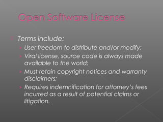    Terms include:
    › User freedom to distribute and/or modify;
    › Viral license, source code is always made
      available to the world;
    › Must retain copyright notices and warranty
      disclaimers;
    › Requires indemnification for attorney’s fees
      incurred as a result of potential claims or
      litigation.
 