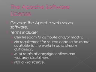  Governs the Apache web-server
  software.
 Terms include:
    › User freedom to distribute and/or modify;
    › No requirement for source code to be made
      available to the world in downstream
      distribution;
    › Must retain all copyright notices and
      warranty disclaimers;
    › Not a viral license.
 