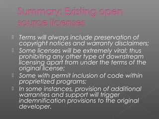    Terms will always include preservation of
    copyright notices and warranty disclaimers;
   Some licenses will be extremely viral: thus
    prohibiting any other type of downstream
    licensing apart from under the terms of the
    original license;
   Some with permit inclusion of code within
    proprietized programs;
   In some instances, provision of additional
    warranties and support will trigger
    indemnification provisions to the original
    developer.
 