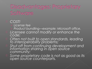    COST!
    › License fee
    › Product bundling—example: Microsoft office.
   Licensee cannot modify or enhance the
    code;
   Often not built to open standards, leading
    to interoperability problems;
   Shut off from continuing development and
    information sharing in open source
    community;
   Some proprietary code is not as good as its
    open source counterparts.
 