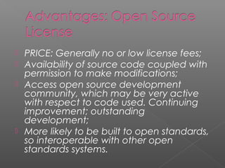  PRICE: Generally no or low license fees;
 Availability of source code coupled with
  permission to make modifications;
 Access open source development
  community, which may be very active
  with respect to code used. Continuing
  improvement; outstanding
  development;
 More likely to be built to open standards,
  so interoperable with other open
  standards systems.
 